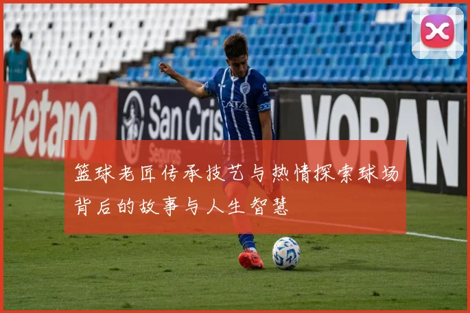 篮球老匠传承技艺与热情探索球场背后的故事与人生智慧