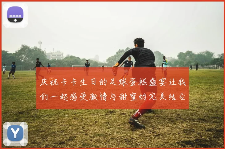 庆祝卡卡生日的足球蛋糕盛宴让我们一起感受激情与甜蜜的完美结合