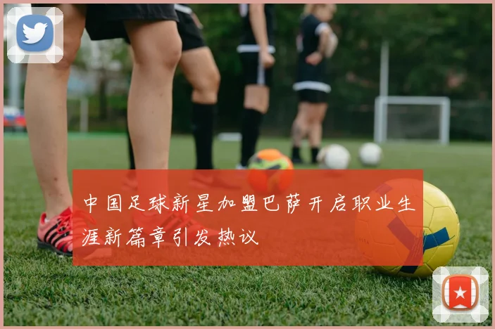 中国足球新星加盟巴萨开启职业生涯新篇章引发热议