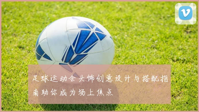 足球运动会头饰创意设计与搭配指南助你成为场上焦点